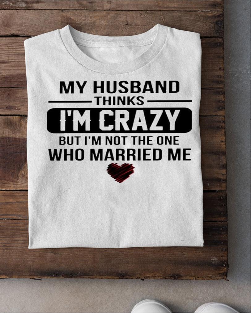 My husband thinks I'm crazy but I'm not the one who Married me shirt shirt