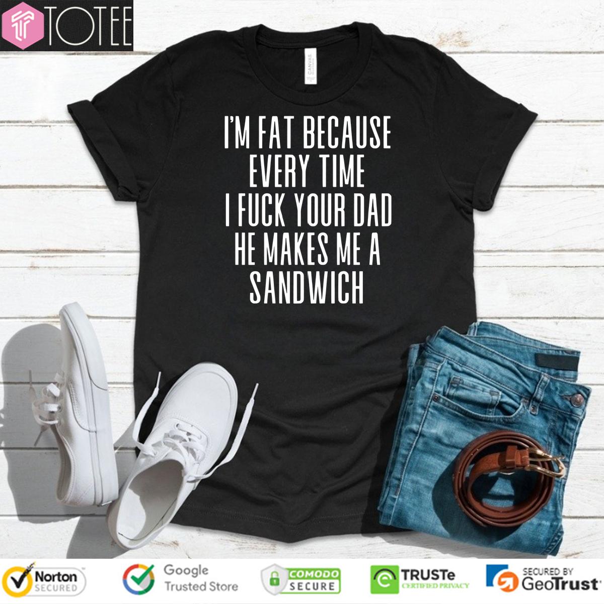 Im Fat Because Every Time I Fuck Your Dad He Makes Me A Sandwich Shirt